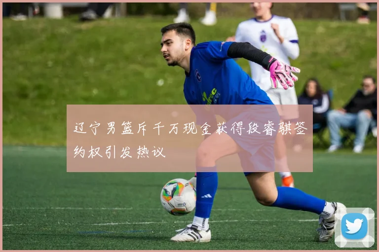 辽宁男篮斥千万现金获得段睿骐签约权引发热议