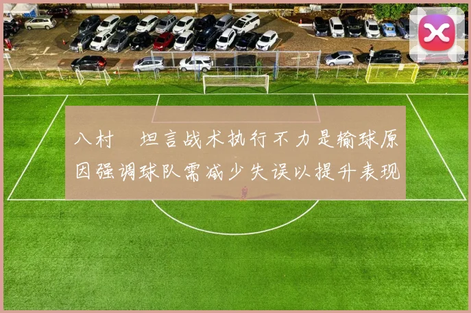 八村塁坦言战术执行不力是输球原因强调球队需减少失误以提升表现