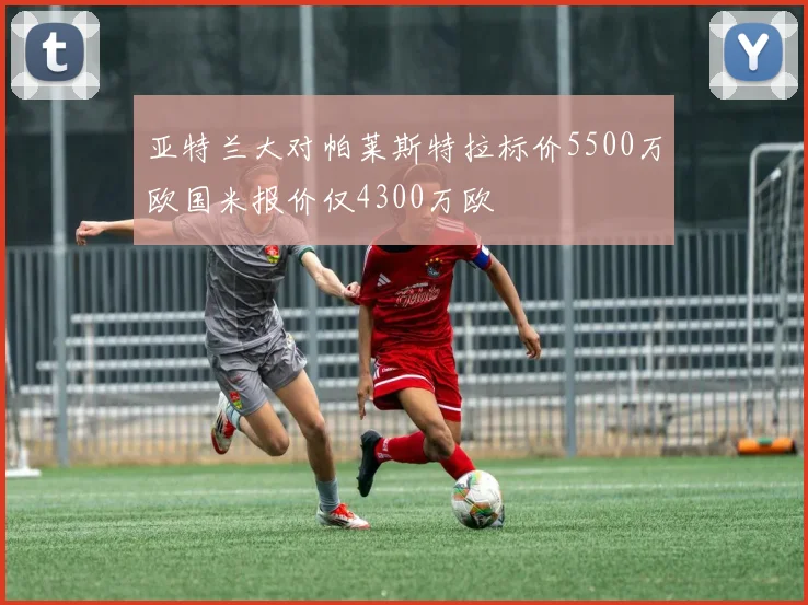 亚特兰大对帕莱斯特拉标价5500万欧国米报价仅4300万欧