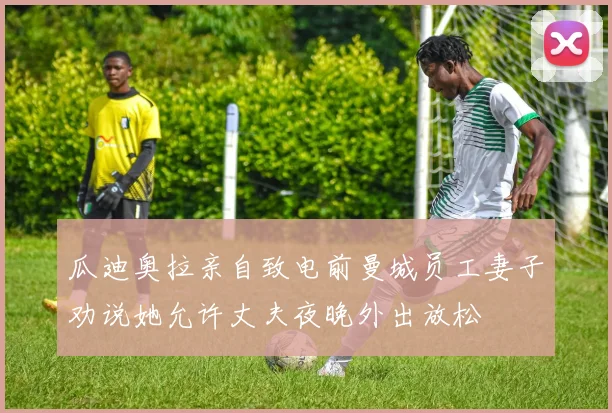 瓜迪奥拉亲自致电前曼城员工妻子劝说她允许丈夫夜晚外出放松