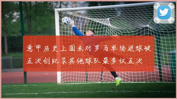 意甲历史上国米对罗马单场进球破五次创纪录其他球队最多仅五次