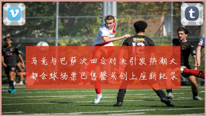 马竞与巴萨次回合对决引发热潮大都会球场票已售罄或创上座新纪录