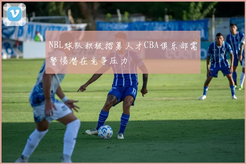 NBL球队积极招募人才CBA俱乐部需警惕潜在竞争压力