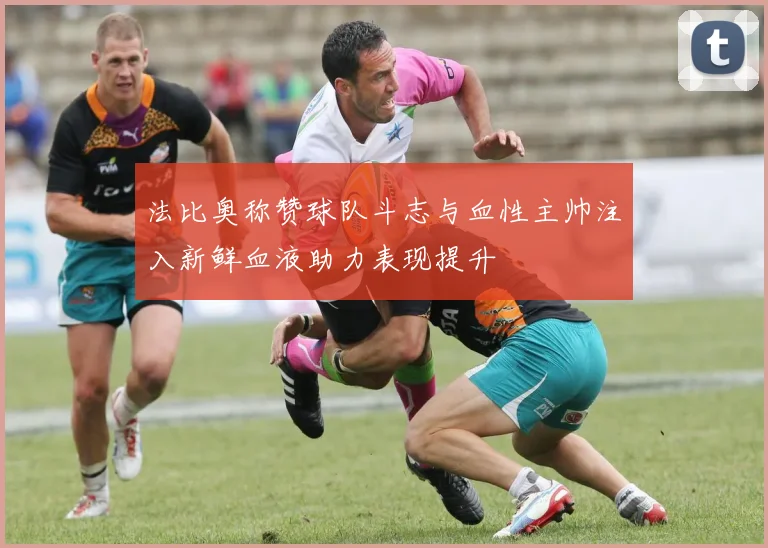 法比奥称赞球队斗志与血性主帅注入新鲜血液助力表现提升