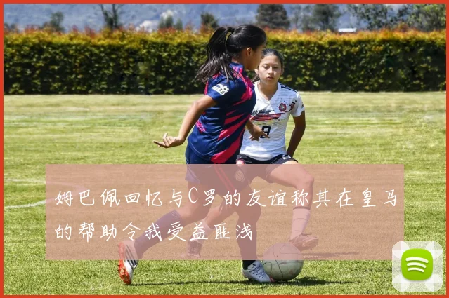 姆巴佩回忆与C罗的友谊称其在皇马的帮助令我受益匪浅