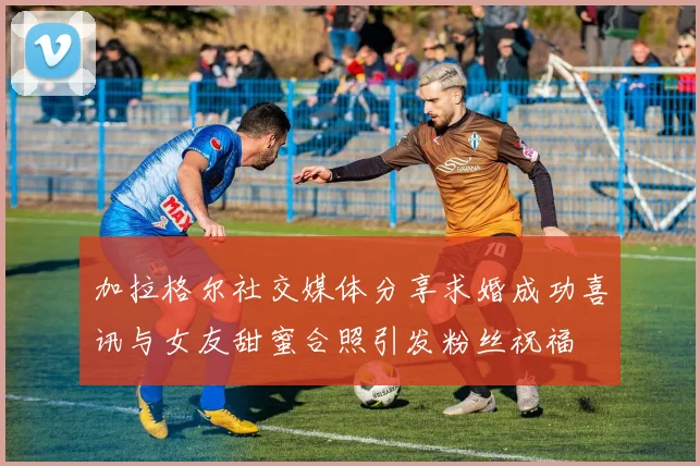 加拉格尔社交媒体分享求婚成功喜讯与女友甜蜜合照引发粉丝祝福