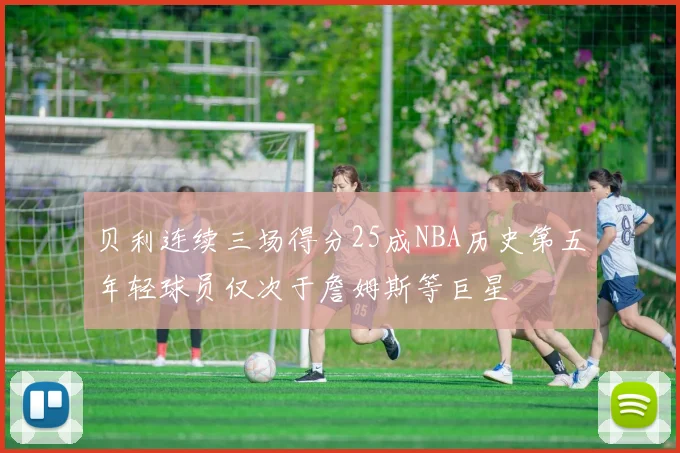 贝利连续三场得分25成NBA历史第五年轻球员仅次于詹姆斯等巨星
