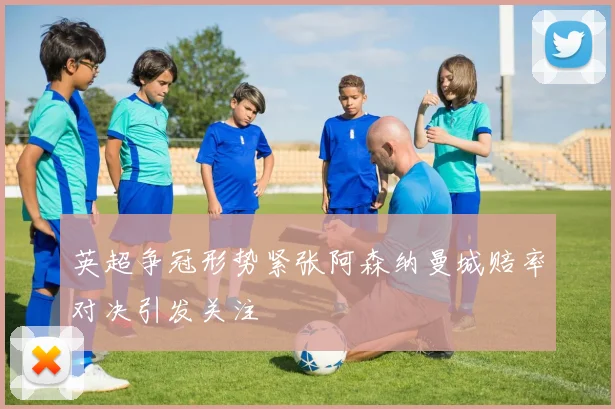 英超争冠形势紧张阿森纳曼城赔率对决引发关注