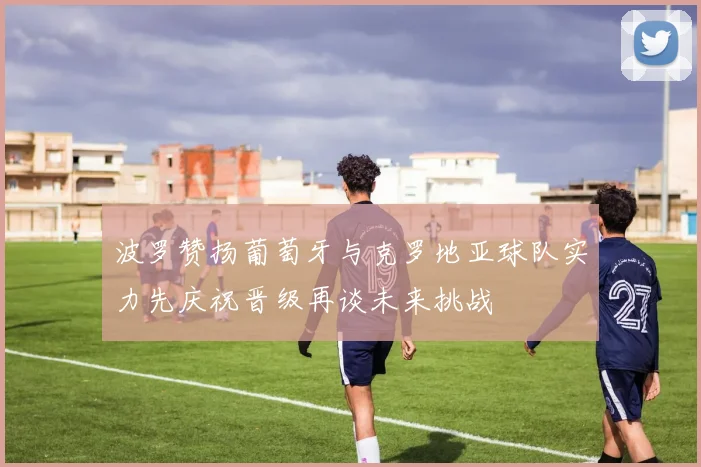 波罗赞扬葡萄牙与克罗地亚球队实力先庆祝晋级再谈未来挑战