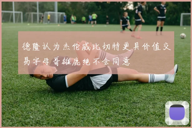 德隆认为杰伦威比切特更具价值交易字母哥雄鹿绝不会同意