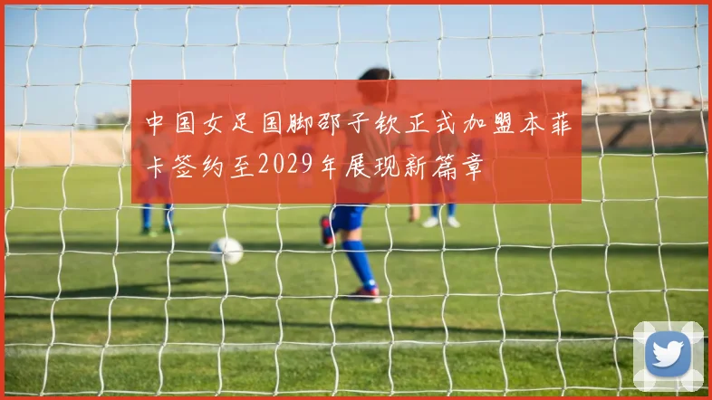 中国女足国脚邵子钦正式加盟本菲卡签约至2029年展现新篇章