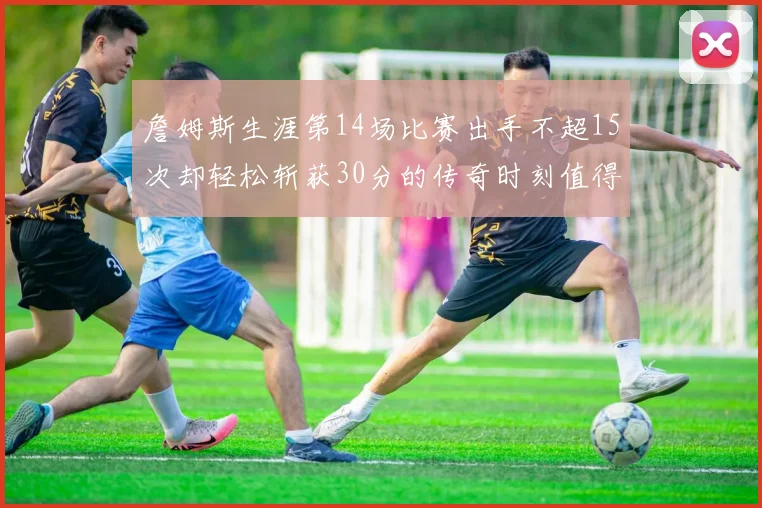 詹姆斯生涯第14场比赛出手不超15次却轻松斩获30分的传奇时刻值得铭记
