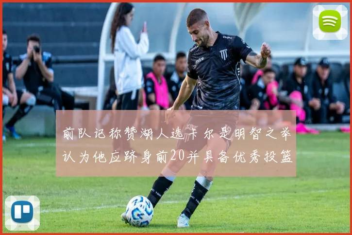 前队记称赞湖人选卡尔是明智之举认为他应跻身前20并具备优秀投篮和防守能力