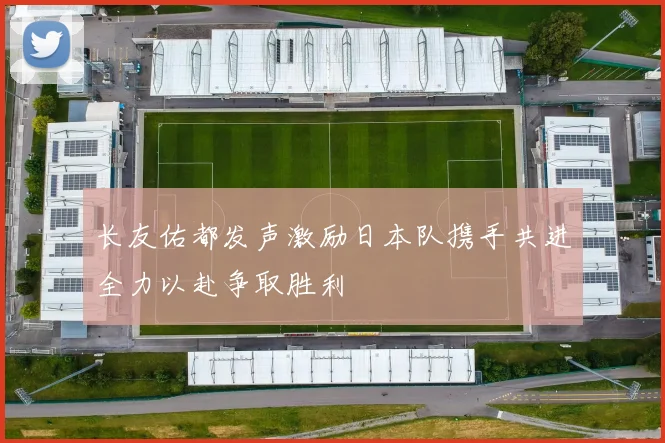 长友佑都发声激励日本队携手共进全力以赴争取胜利