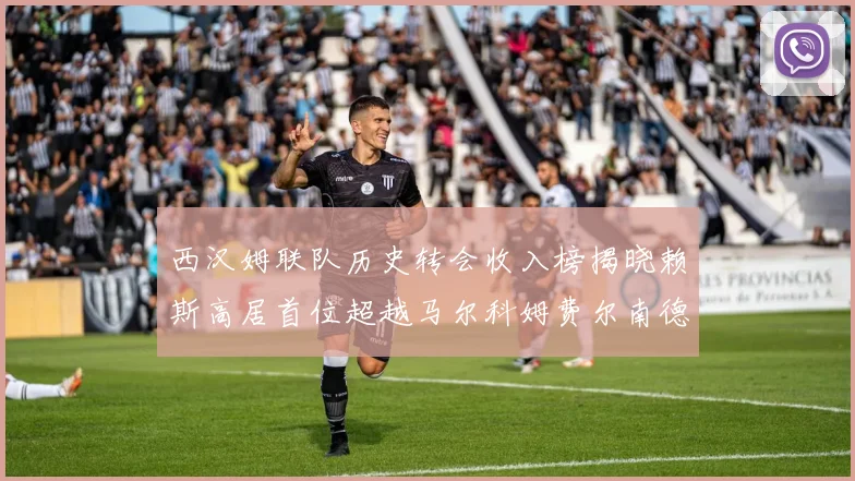 西汉姆联队历史转会收入榜揭晓赖斯高居首位超越马尔科姆费尔南德斯