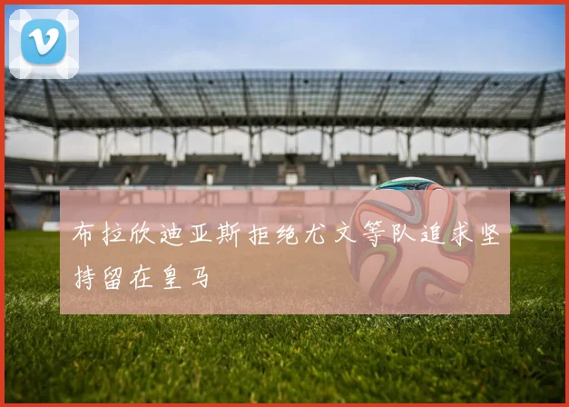 布拉欣迪亚斯拒绝尤文等队追求坚持留在皇马