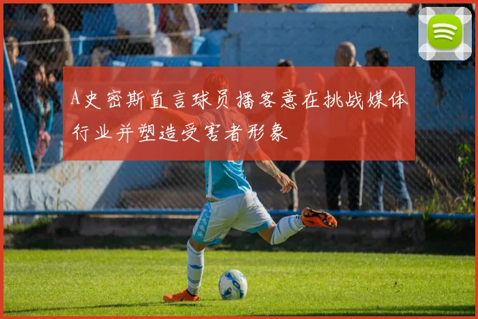A史密斯直言球员播客意在挑战媒体行业并塑造受害者形象