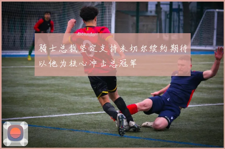 骑士总裁坚定支持米切尔续约期待以他为核心冲击总冠军