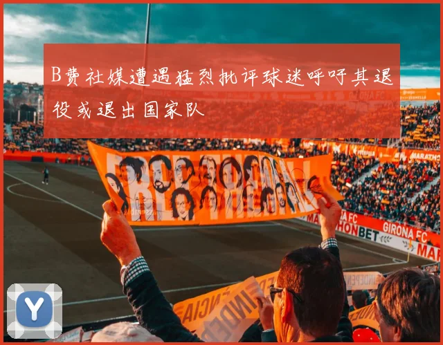 B费社媒遭遇猛烈批评球迷呼吁其退役或退出国家队